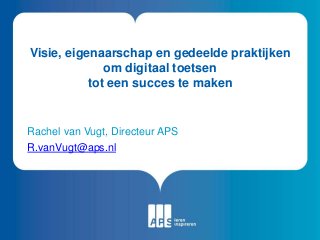 Visie, eigenaarschap en gedeelde praktijken
om digitaal toetsen
tot een succes te maken
Rachel van Vugt, Directeur APS
R.vanVugt@aps.nl
 