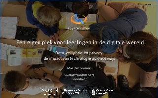  
	
  
	
  
Qiy	
  Founda+on	
  
	
  
	
  
Qiy digital me
	
  Een	
  eigen	
  plek	
  voor	
  leerlingen	
  in	
  de	
  digitale	
  wereld	
  	
  
	
  
Data,	
  veiligheid	
  en	
  privacy:	
  	
  
de	
  impact	
  van	
  technologie	
  op	
  onderwijs	
  
	
  
Maarten	
  Louman	
  
	
  
www.qiyfounda,on.org	
  
www.qiy.nl	
  
	
  
	
  
 