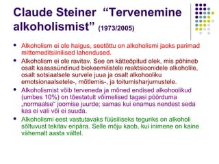 Claude Steiner “Tervenemine
alkoholismist” (1973/2005)
   Alkoholism ei ole haigus, seetõttu on alkoholismi jaoks parimad
    mittemeditsiinilised lahendused.
   Alkoholism ei ole ravitav. See on kätteõpitud olek, mis põhineb
    osalt kaasasündinud biokeemilistele reaktsioonidele alkoholile,
    osalt sotsiaalsele survele juua ja osalt alkohooliku
    emotsionaalsetele-, mõtlemis-, ja toitumisharjumustele.
   Alkoholismist võib terveneda ja mõned endised alkohoolikud
    (umbes 10%) on tõestatult võimelised tagasi pöörduma
    „normaalse“ joomise juurde; samas kui enamus nendest seda
    kas ei vali või ei suuda.
   Alkoholismi eest vastutavaks füüsiliseks teguriks on alkoholi
    sõltuvust tekitav eripära. Selle mõju kaob, kui inimene on kaine
    vähemalt aasta vältel.
 