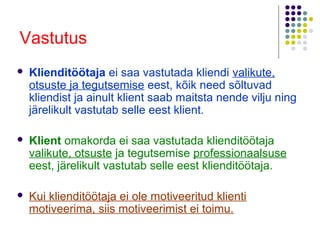 Vastutus
   Klienditöötaja ei saa vastutada kliendi valikute,
    otsuste ja tegutsemise eest, kõik need sõltuvad
    kliendist ja ainult klient saab maitsta nende vilju ning
    järelikult vastutab selle eest klient.

   Klient omakorda ei saa vastutada klienditöötaja
    valikute, otsuste ja tegutsemise professionaalsuse
    eest, järelikult vastutab selle eest klienditöötaja.

   Kui klienditöötaja ei ole motiveeritud klienti
    motiveerima, siis motiveerimist ei toimu.
 