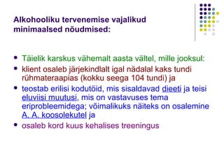 Alkohooliku tervenemise vajalikud
minimaalsed nõudmised:


   Täielik karskus vähemalt aasta vältel, mille jooksul:
   klient osaleb järjekindlalt igal nädalal kaks tundi
    rühmateraapias (kokku seega 104 tundi) ja
   teostab erilisi kodutöid, mis sisaldavad dieeti ja teisi
    eluviisi muutusi, mis on vastavuses tema
    eriprobleemidega; võimalikuks näiteks on osalemine
    A. A. koosolekutel ja
   osaleb kord kuus kehalises treeningus
 