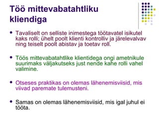 Töö mittevabatahtliku
kliendiga
   Tavaliselt on selliste inimestega töötavatel isikutel
    kaks rolli; ühelt poolt klienti kontrolliv ja järelevalvav
    ning teiselt poolt abistav ja toetav roll.

   Töös mittevabatahtlike klientidega ongi ametnikule
    suurimaks väljakutseks just nende kahe rolli vahel
    valimine.

   Otseses praktikas on olemas lähenemisviisid, mis
    viivad paremate tulemusteni.

   Samas on olemas lähenemisviisid, mis igal juhul ei
    tööta.
 