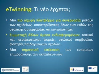 eTwinning: Τι νέο έρχεται;
• Μια πιο ισχυρή πλατφόρμα για συνεργασία μεταξύ
των σχολείων, υποστηρίζοντας όλων των ειδών της
σχολικής συνεργασίας και κινητικότητας
• Συμμετοχή άλλων άμεσα ενδιαφερομένων: τοπικοί
και περιφερειακοί φορείς, σχολικοί σύμβουλοι,
φοιτητές παιδαγωγικών σχολών…
• Μια
σημαντική
επέκταση
των
ευκαιριών
επιμόρφωσης των εκπαιδευτικών

 
