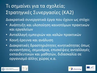 Τι σημαίνει για τα σχολεία;
Στρατηγικές Συνεργασίες (ΚΑ2)
Διακρατικά συνεργατικά έργα που έχουν ως στόχο:
• Ανάπτυξη και υλοποίηση καινοτόμων πρακτικών
και εργαλείων
• Ανταλλαγή εμπειριών και καλών πρακτικών
• Κοινή έρευνα και ανάλυση
• Διακρατικές δραστηριότητες κινητικότητας όπως
συναντήσεις, σεμινάρια, επισκέψεις ανταλλαγές
εκπαιδευτικών και μαθητών, διδασκαλία σε
οργανισμό άλλης χώρας κ.α.

 