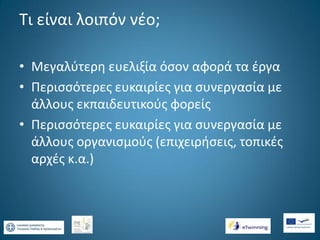 Τι είναι λοιπόν νέο;
• Μεγαλύτερη ευελιξία όσον αφορά τα έργα
• Περισσότερες ευκαιρίες για συνεργασία με
άλλους εκπαιδευτικούς φορείς
• Περισσότερες ευκαιρίες για συνεργασία με
άλλους οργανισμούς (επιχειρήσεις, τοπικές
αρχές κ.α.)

 