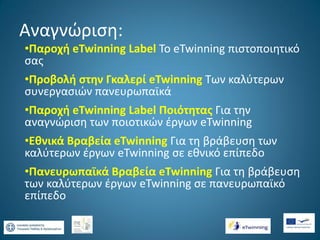 Αναγνώριση:
•Παροχή eTwinning Label Το eTwinning πιστοποιητικό
σας
•Προβολή στην Γκαλερί eTwinning Των καλύτερων
συνεργασιών πανευρωπαϊκά

•Παροχή eTwinning Label Ποιότητας Για την
αναγνώριση των ποιοτικών έργων eTwinning
•Εθνικά Βραβεία eTwinning Για τη βράβευση των
καλύτερων έργων eTwinning σε εθνικό επίπεδο
•Πανευρωπαϊκά Βραβεία eTwinning Για τη βράβευση
των καλύτερων έργων eTwinning σε πανευρωπαϊκό
επίπεδο

 