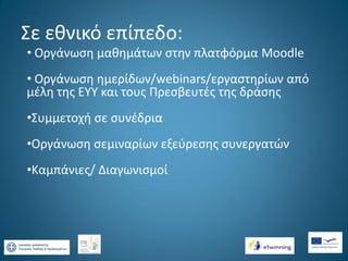 Σε εθνικό επίπεδο:
• Οργάνωση μαθημάτων στην πλατφόρμα Moodle
• Οργάνωση ημερίδων/webinars/εργαστηρίων από
μέλη της ΕΥΥ και τους Πρεσβευτές της δράσης

•Συμμετοχή σε συνέδρια
•Οργάνωση σεμιναρίων εξεύρεσης συνεργατών
•Καμπάνιες/ Διαγωνισμοί

 