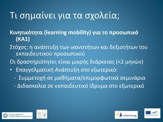 Τι σημαίνει για τα σχολεία;
Κινητικότητα (learning mobility) για το προσωπικό
(ΚΑ1)
Στόχος: η ανάπτυξη των ικανοτήτων και δεξιοτήτων του
εκπαιδευτικού προσωπικού
Οι δραστηριότητες είναι μικρής διάρκειας (<2 μηνών)
• Επαγγελματική Ανάπτυξη στο εξωτερικό:
- Συμμετοχή σε μαθήματα/επιμορφωτικά σεμινάρια
- Διδασκαλία σε εκπαιδευτικό ίδρυμα στο εξωτερικό

 