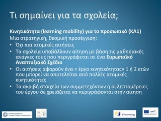 Τι σημαίνει για τα σχολεία;
Κινητικότητα (learning mobility) για το προσωπικό (ΚΑ1)
Μια στρατηγική, θεσμική προσέγγιση:
• Όχι πια ατομικές αιτήσεις
• Τα σχολεία υποβάλλουν αίτηση με βάση τις μαθησιακές
ανάγκες τους που περιγράφεται σε ένα Ευρωπαϊκό
Αναπτυξιακό Σχέδιο
• Οι αιτήσεις αφορούν ένα « έργο κινητικότητας» 1 ή 2 ετών
που μπορεί να αποτελείται από πολλές ατομικές
κινητικότητες
• Τα ακριβή στοιχεία των συμμετεχόντων ή οι λεπτομέρειες
του έργου δε χρειάζεται να περιγράφονται στην αίτηση

 