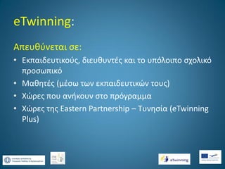 eTwinning:
Απευθύνεται σε:
• Εκπαιδευτικούς, διευθυντές και το υπόλοιπο σχολικό
προσωπικό
• Μαθητές (μέσω των εκπαιδευτικών τους)
• Χώρες που ανήκουν στο πρόγραμμα
• Xώρες της Eastern Partnership – Τυνησία (eTwinning
Plus)

 