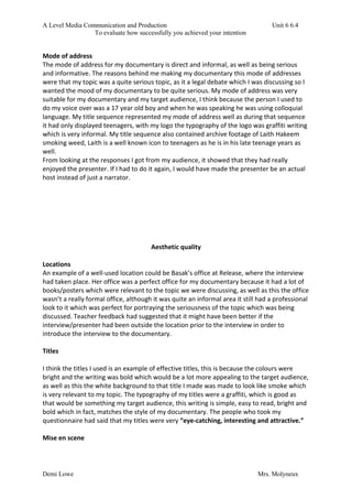 A Level Media Communication and Production Unit 6 6.4
To evaluate how successfully you achieved your intention
Demi Lowe Mrs. Molyneux
Mode of address
The mode of address for my documentary is direct and informal, as well as being serious
and informative. The reasons behind me making my documentary this mode of addresses
were that my topic was a quite serious topic, as it a legal debate which I was discussing so I
wanted the mood of my documentary to be quite serious. My mode of address was very
suitable for my documentary and my target audience, I think because the person I used to
do my voice over was a 17 year old boy and when he was speaking he was using colloquial
language. My title sequence represented my mode of address well as during that sequence
it had only displayed teenagers, with my logo the typography of the logo was graffiti writing
which is very informal. My title sequence also contained archive footage of Laith Hakeem
smoking weed, Laith is a well known icon to teenagers as he is in his late teenage years as
well.
From looking at the responses I got from my audience, it showed that they had really
enjoyed the presenter. If I had to do it again, I would have made the presenter be an actual
host instead of just a narrator.
Aesthetic quality
Locations
An example of a well-used location could be Basak’s office at Release, where the interview
had taken place. Her office was a perfect office for my documentary because it had a lot of
books/posters which were relevant to the topic we were discussing, as well as this the office
wasn’t a really formal office, although it was quite an informal area it still had a professional
look to it which was perfect for portraying the seriousness of the topic which was being
discussed. Teacher feedback had suggested that it might have been better if the
interview/presenter had been outside the location prior to the interview in order to
introduce the interview to the documentary.
Titles
I think the titles I used is an example of effective titles, this is because the colours were
bright and the writing was bold which would be a lot more appealing to the target audience,
as well as this the white background to that title I made was made to look like smoke which
is very relevant to my topic. The typography of my titles were a graffiti, which is good as
that would be something my target audience, this writing is simple, easy to read, bright and
bold which in fact, matches the style of my documentary. The people who took my
questionnaire had said that my titles were very “eye-catching, interesting and attractive.”
Mise en scene
 