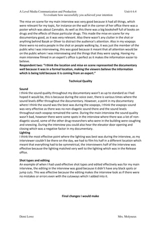 A Level Media Communication and Production Unit 6 6.4
To evaluate how successfully you achieved your intention
Demi Lowe Mrs. Molyneux
The mise en scene for my main interview was very good because it had all things, which
were relevant for my topic, for instance on the wall in the corner of her office there was a
poster which was about Cannabis. As well as this there was a big bookshelf full of books on
drugs and the effects of those particular drugs. This made the mise en scene for my
documentary good, as it was very relevant. Also there wasn’t any clutter in the shot or
anything behind Basak or Oliver to distract the audience’s attention. Also in my voxpops
there were no extra people in the shot or people walking by, it was just the member of the
public who I was interviewing, this was good because it meant that all attention would be
on the public whom I was interviewing and the things that they were saying. Having my
main interview filmed in an expert’s office is perfect as it makes the information easier to
believe.
Respondent two: “I think the location and mise en scene represented the documentary
well because it was in a formal location, making the viewers believe the information
which is being told because it is coming from an expert.”
Technical Quality
Sound
I think the sound quality throughout my documentary wasn’t as up to standard as I had
hoped it would be, this is because during the voice over, there is various times where the
sound levels differ throughout the documentary. However, a point in my documentary
where I think the sound was the best was during the voxpops, I think the voxpops sound
was very effective as there was no non-diagetic sound there and the sound levels
throughout each voxpop remained the same. During the main interview the sound quality
wasn’t bad, however there were some spots in the interview where there was a lot of non-
diagetic sound, some of the other drug researchers who were in the building were coughing
and sneezing. During the interview you could also hear the elevator door opening and
closing which was a negative factor in my documentary.
Lighting
I think the most effective point where the lighting was best was during the interview, as my
interviewer couldn’t be there on the day, we had to film his half in a different location which
meant that everything had to be symmetrical, the interviewers half of the interview was
effective because the lighting matched very well to the lighting which was in the Release
office.
Shot types and editing
An example of when I had used effective shot types and edited effectively was for my main
interview, the editing in the interview was good because it didn’t have any black spots or
jump cuts. This was effective because the editing makes the interview look as if there were
no mistakes or errors even with the cutaways which I added into it.
Final changes I would make
 
