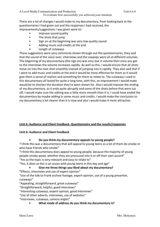 A Level Media Communication and Production Unit 6 6.4
To evaluate how successfully you achieved your intention
Demi Lowe Mrs. Molyneux
There are a lot of changes I would make to my documentary, from looking back at the
questionnaires I had given out and the responses I had received, the
improvements/suggestions I was given were to:
• Improve sound quality
• The shots that jump
• Sign on at the beginning was very low quality sound
• Adding music and credits at the end.
• Length of cutaways
These suggestions were very commonly shown through out the questionnaires, they said
that the sound of the voice over, interviews and the voxpops were all at different volumes.
The beginning of my documentary (the sign on) was very low in volume then once you get
to the interviews the volume increases rapidly. As well as this, I would ensure that all shots
move on into the next shot smoothly instead of jumping into it rapidly. They also said that if
I were to add music and credits at the end it would be more effective for them as it would
give them a sense of realism and something for them to relate to. The cutaways I used in
this documentary all lasted for quite a long time, with this, an improvement I would make
would be to shorten the duration they’re been shown for. Also I would improve the ending
of my documentary, as it ends quite abruptly and some of the shots before that were cut
off, I would make sure the editing was a little more smooth than it is. I could have ended the
documentary by maybe adding in some music and credits. I would make the conclusion to
my documentary a lot clearer than it is now and also I would make it more attractive.
Unit 6: Audience and Client Feedback- Questionnaire and the results/responses
Unit 6: Audience and Client Feedback
• Do you think my documentary appeals to young people?
“I think this was a documentary that will appeal to young teens as a lot of them do smoke or
who have friends who smoke”
“I think this documentary does appeal to young people, because the majority of young
people smoke weed, whether they are pressured into it or off their own accord”
“Yes as the topic is very relevant and easy to relate to”
“Yes, it does as this is an issues with young teens in this day and age”
• Give me three things you liked about my documentary?
“Effects, interviews and use of expert opinion”
“Use of the talk to Frank archive footage, expert opinion, use of a young presenter,
cutaways”
“Appealing, straightforward, great cutaways”
“Straightforward, helpful, good interviews”
“Interesting cutaways, expert opinion, good interviews”
“Use of other adverts, interviews, use of websites”
“Interviews, cutaways, camera angles”
• What mode of address do you think my documentary is?
 