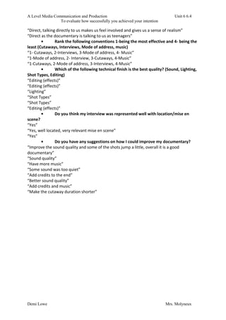 A Level Media Communication and Production Unit 6 6.4
To evaluate how successfully you achieved your intention
Demi Lowe Mrs. Molyneux
“Direct, talking directly to us makes us feel involved and gives us a sense of realism”
“Direct as the documentary is talking to us as teenagers”
• Rank the following conventions 1-being the most effective and 4- being the
least (Cutaways, Interviews, Mode of address, music)
“1- Cutaways, 2-Interviews, 3-Mode of address, 4- Music”
“1-Mode of address, 2- Interview, 3-Cutaways, 4-Music”
“1-Cutaways, 2-Mode of address, 3-Interviews, 4-Music”
• Which of the following technical finish is the best quality? (Sound, Lighting,
Shot Types, Editing)
“Editing (effects)”
“Editing (effects)”
“Lighting”
“Shot Types”
“Shot Types”
“Editing (effects)”
• Do you think my interview was represented well with location/mise en
scene?
“Yes”
“Yes, well located, very relevant mise en scene”
“Yes”
• Do you have any suggestions on how I could improve my documentary?
“Improve the sound quality and some of the shots jump a little, overall it is a good
documentary”
“Sound quality”
“Have more music”
“Some sound was too quiet”
“Add credits to the end”
“Better sound quality”
“Add credits and music”
“Make the cutaway duration shorter”
 