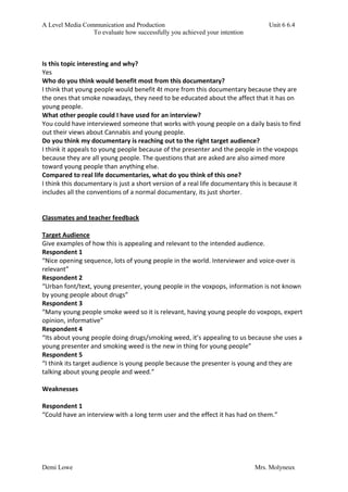 A Level Media Communication and Production Unit 6 6.4
To evaluate how successfully you achieved your intention
Demi Lowe Mrs. Molyneux
Is this topic interesting and why?
Yes
Who do you think would benefit most from this documentary?
I think that young people would benefit 4t more from this documentary because they are
the ones that smoke nowadays, they need to be educated about the affect that it has on
young people.
What other people could I have used for an interview?
You could have interviewed someone that works with young people on a daily basis to find
out their views about Cannabis and young people.
Do you think my documentary is reaching out to the right target audience?
I think it appeals to young people because of the presenter and the people in the voxpops
because they are all young people. The questions that are asked are also aimed more
toward young people than anything else.
Compared to real life documentaries, what do you think of this one?
I think this documentary is just a short version of a real life documentary this is because it
includes all the conventions of a normal documentary, its just shorter.
Classmates and teacher feedback
Target Audience
Give examples of how this is appealing and relevant to the intended audience.
Respondent 1
“Nice opening sequence, lots of young people in the world. Interviewer and voice-over is
relevant”
Respondent 2
“Urban font/text, young presenter, young people in the voxpops, information is not known
by young people about drugs”
Respondent 3
“Many young people smoke weed so it is relevant, having young people do voxpops, expert
opinion, informative”
Respondent 4
“Its about young people doing drugs/smoking weed, it’s appealing to us because she uses a
young presenter and smoking weed is the new in thing for young people”
Respondent 5
“I think its target audience is young people because the presenter is young and they are
talking about young people and weed.”
Weaknesses
Respondent 1
“Could have an interview with a long term user and the effect it has had on them.”
 