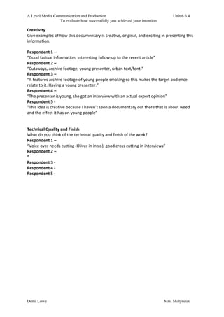 A Level Media Communication and Production Unit 6 6.4
To evaluate how successfully you achieved your intention
Demi Lowe Mrs. Molyneux
Creativity
Give examples of how this documentary is creative, original, and exciting in presenting this
information.
Respondent 1 –
“Good factual information, interesting follow-up to the recent article”
Respondent 2 –
“Cutaways, archive footage, young presenter, urban text/font.”
Respondent 3 –
“It features archive footage of young people smoking so this makes the target audience
relate to it. Having a young presenter.”
Respondent 4 –
“The presenter is young, she got an interview with an actual expert opinion”
Respondent 5 -
“This idea is creative because I haven’t seen a documentary out there that is about weed
and the effect it has on young people”
Technical Quality and Finish
What do you think of the technical quality and finish of the work?
Respondent 1 –
“Voice over needs cutting (Oliver in intro), good cross cutting in interviews”
Respondent 2 –
“
Respondent 3 -
Respondent 4 -
Respondent 5 -
 
