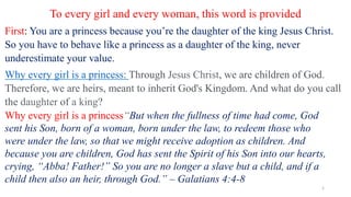 To every girl and every woman, this word is provided
First: You are a princess because you’re the daughter of the king Jesus Christ.
So you have to behave like a princess as a daughter of the king, never
underestimate your value.
Why every girl is a princess: Through Jesus Christ, we are children of God.
Therefore, we are heirs, meant to inherit God's Kingdom. And what do you call
the daughter of a king?
Why every girl is a princess“But when the fullness of time had come, God
sent his Son, born of a woman, born under the law, to redeem those who
were under the law, so that we might receive adoption as children. And
because you are children, God has sent the Spirit of his Son into our hearts,
crying, “Abba! Father!” So you are no longer a slave but a child, and if a
child then also an heir, through God.” – Galatians 4:4-8
1
 