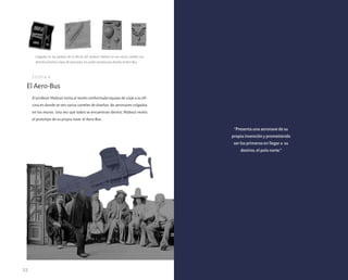 22
El profesor Maboul invita al recién conformado equipo de viaje a su ofi-
cina en donde se ven varios carteles de diseños de aeronaves colgados
en los muros. Una vez que todos se encuentran dentro, Maboul revela
el prototipo de su propia nave: el Aero-Bus.
El Aero-Bus
Colgados en las paredes de la oficina del profesor Maboul se ven varios carteles con
distintos diseños y tipos de aeronaves, los cuales estudió para diseñar el Aero-Bus.
Escena 4
“Presenta una aeronave de su
propia invención y prometiendo
ser los primeros en llegar a su
destino, el polo norte.”
 