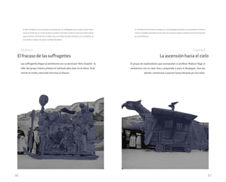 Las suffragettes llegan al aeródromo con su aeronave “Aero-Scaphe”; la
líder del grupo intenta pilotear el vehículo pero éste no se eleva, final-
mente se rinde y retira del sitio tras su fracaso.
El fracaso de las suffragettes
Escena 5
El grupo de exploradores que acompañan al profesor Maboul llega al
aeródromo con su nave lista y preparada a para el despegue. Una vez
abordo comienzan a avanzar hasta elevarse por los cielos.
La ascensión hacia el cielo
Escena 6
26 27
El Aero-Scaphe es una aeronave construido por la suffragettes para viajar al polo norte,
tiene la forma de un trineo de gran tamaño en donde su base se creó una cabina llena
para el piloto. Al frente de la cabina hay una hélice de gran tamaño y en su exterior se
encuentran sujetos una gran cantidad de globos.
En el fondo de las escenas se logran ver varios garajes abiertos con avionetas en frente e
inclusoungloboaerostáticoenelcielo,porloqueellugarendondetranscurrelaescena
es un aeródromo.
 