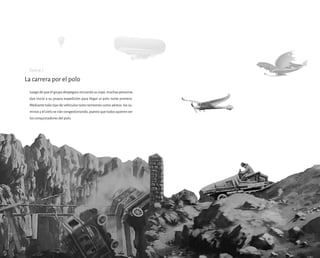 Luegodequeelgrupodespegarainiciandosuviaje,muchaspersonas
dan inicio a su propia expedición para llegar al polo norte primero.
Mediante todo tipo de vehículos tanto terrestres como aéreos, los ca-
minos y el cielo se irán congestionando, puesto que todos quieren ser
los conquistadores del polo.
La carrera por el polo
28
Escena 7
 