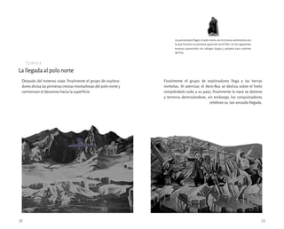 La llegada al polo norte
Finalmente el grupo de exploradores llega a las tierras
norteñas. Al aterrizar, el Aero-Bus se desliza sobre el hielo
rompiéndolo todo a su paso, finalmente la nave se detiene
y termina destrozándose, sin embargo, los conquistadores
celebran su tan ansiada llegada.
Escena 9
Después del extenso viaje, finalmente el grupo de explora-
doresdivisalasprimerascrestasmontañosasdelpolonortey
comienzan el descenso hacia la superficie.
38 39
Los personajes llegan al polo norte con la misma vestimenta con
la que hicieron su primera aparición en el film. En las siguientes
escenas aparecerán con abrigos largos y peludos para cubrirse
del frío.
 