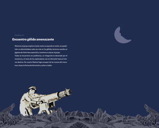 Encuentrogélidoamenazante
Mientraselgrupoexploraelpolonortevacayendolanoche,laexpedi-
ción va adentrándose cada vez más en los gélidos terrenos cuando un
gigante de hielo hace aparición y comienza a atacar al grupo.
Todos se encuentran en problemas, un integrante es devorado por el
monstruo y el resto de los exploradores van en dirección hacia el mis-
mo destino. Por suerte Maboul logra escapar de las manos del mons-
truo, busca la forma de derrotarlo y salvar a todos.
Escena 10
 