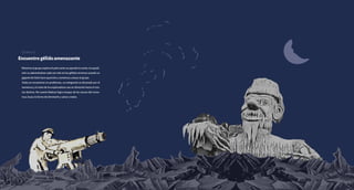 Encuentrogélidoamenazante
Mientraselgrupoexploraelpolonortevacayendolanoche,laexpedi-
ción va adentrándose cada vez más en los gélidos terrenos cuando un
gigante de hielo hace aparición y comienza a atacar al grupo.
Todos se encuentran en problemas, un integrante es devorado por el
monstruo y el resto de los exploradores van en dirección hacia el mis-
mo destino. Por suerte Maboul logra escapar de las manos del mons-
truo, busca la forma de derrotarlo y salvar a todos.
Escena 10
 