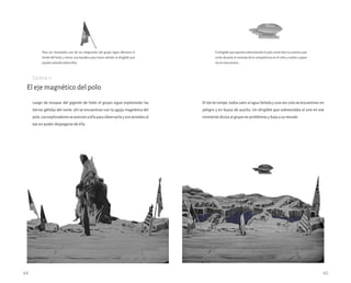 El eje magnético del polo
Luego de escapar del gigante de hielo el grupo sigue explorando las
tierras gélidas del norte, ahí se encuentran con la aguja magnética del
polo.Losexploradoresseacercanaellaparaobservarlaysonatraídosal
eje sin poder despegarse de ella.
Escena 11
44 45
El dirigible que aparece sobrevolando el polo norte hace su primera apa-
rición durante el montaje de la competencia en el cielo y vuelve a apare-
cer en esta escena.
Para ser rescatados uno de los integrantes del grupo logra aferrarse al
borde del hielo y retirar una bandera para hacer señales al dirigible que
pasaba volando sobre ellos.
El eje se rompe, todos caen al agua helada y una vez más se encuentran en
peligro y en busca de auxilio. Un dirigible que sobrevolaba el aire en ese
momento divisa al grupo en problemas y baja a su rescate.
 