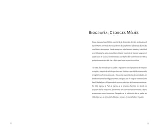 Marie Georges Jean Méliès nació el 8 de diciembre de 1861 en boulevard
Saint-Martin, en París (Francia) dentro de una familia adinerada dueña de
una fábrica de zapatos. Desde temprana edad mostró interés y habilidad
en el dibujo y las artes, estudió en el Lycée Impérial de Vanves, luego en el
Lycée Louis-le-Grand, recibiéndose a sus 18 años del bachillerato en 1880 y
posteriormente en 1881 fue a Blois para hacer su servicio militar.
En1884,fueenviadoporsupadreaInglaterraconelpropósitodemejorar
suinglésyalejarlodeaficiónporlasartes.DebidoaqueMélièsnoentendía
elingléslosuficiente,empezóafrecuentarespectáculosdevariedades;en
donde encontraría el Egyptian Hall, dirigido por el mago e inventor John
Nevil Maskelyne; allí aprendería a crear todo tipo de ilusiones escénicas.
En 1885 regresa a París e ingresa a la empresa familiar en donde se
ocuparía de las máquinas, ese mismo año contraería matrimonio y daría
actuaciones como ilusionista. Después de la jubilación de su padre en
1888, Georges se retira de la fábrica y compra el teatro Robert-Houdin.
Biografía, Georges Méliès
8 9
 