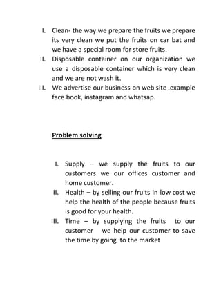 I. Clean- the way we prepare the fruits we prepare
its very clean we put the fruits on car bat and
we have a special room for store fruits.
II. Disposable container on our organization we
use a disposable container which is very clean
and we are not wash it.
III. We advertise our business on web site .example
face book, instagram and whatsap.
Problem solving
I. Supply – we supply the fruits to our
customers we our offices customer and
home customer.
II. Health – by selling our fruits in low cost we
help the health of the people because fruits
is good for your health.
III. Time – by supplying the fruits to our
customer we help our customer to save
the time by going to the market
 