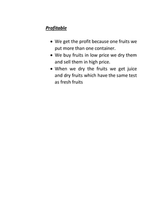 Profitable
 We get the profit because one fruits we
put more than one container.
 We buy fruits in low price we dry them
and sell them in high price.
 When we dry the fruits we get juice
and dry fruits which have the same test
as fresh fruits
 