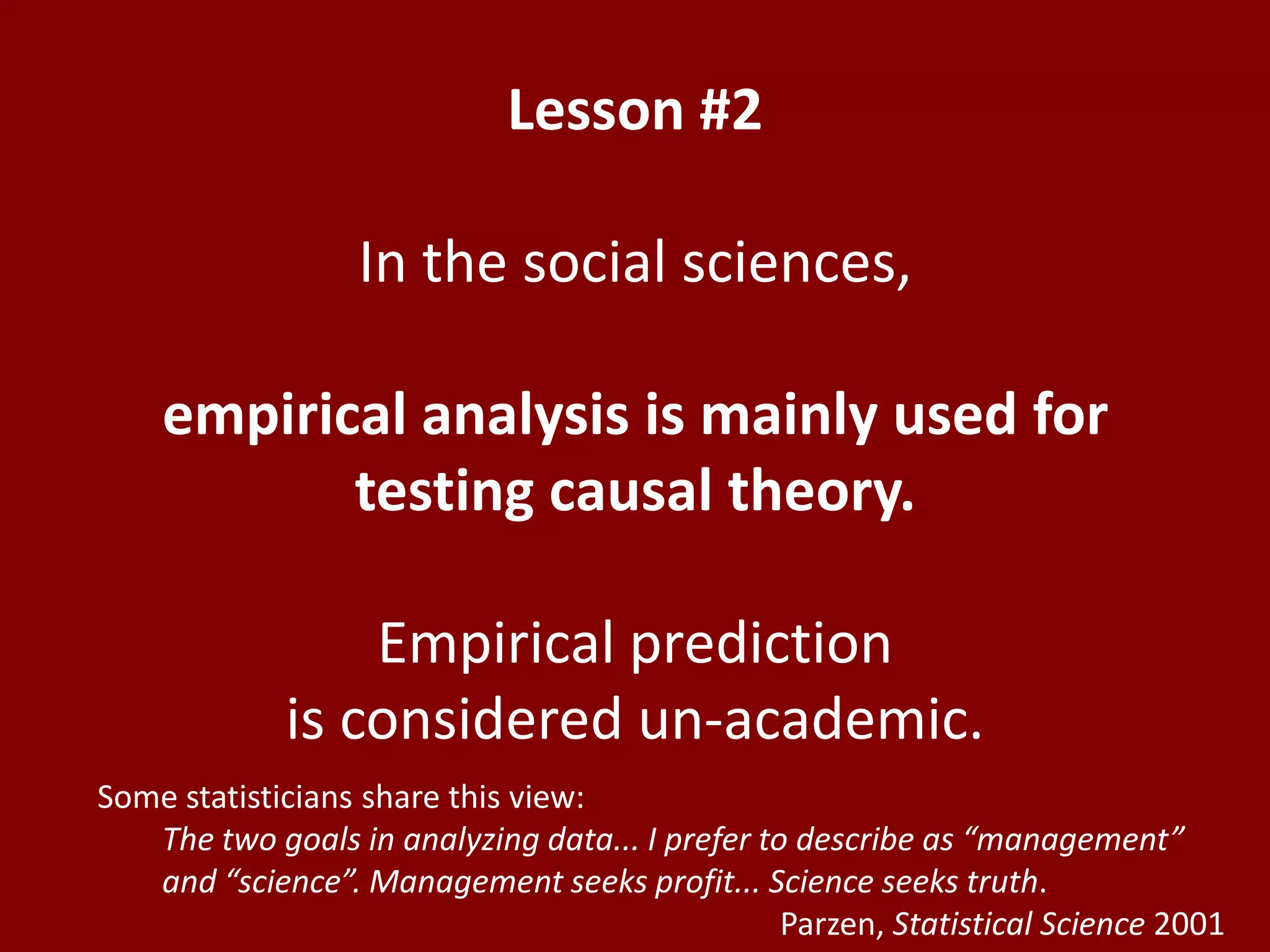 Lesson #2In the social sciences,empirical analysis is mainly used for testing causal theory.Empirical prediction is considered un-academic.Some statisticians share this view: 	The two goals in analyzing data... I prefer to describe as “management” and “science”. Management seeks profit... Science seeks truth.Parzen, Statistical Science 2001