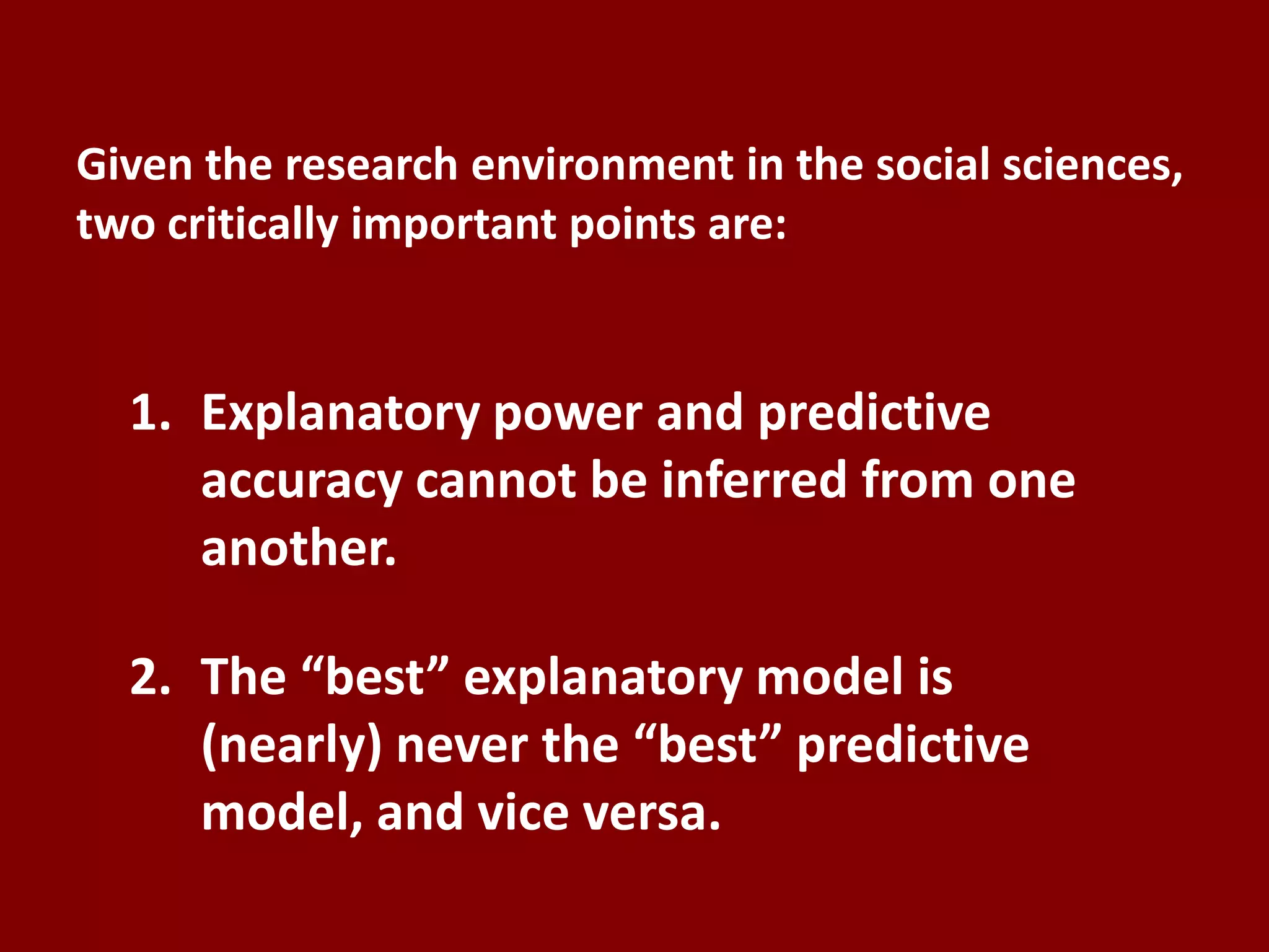 Given the research environment in the social sciences, two critically important points are:Explanatory power and predictive accuracy cannot be inferred from one another.The “best” explanatory model is (nearly) never the “best” predictive model, and vice versa.