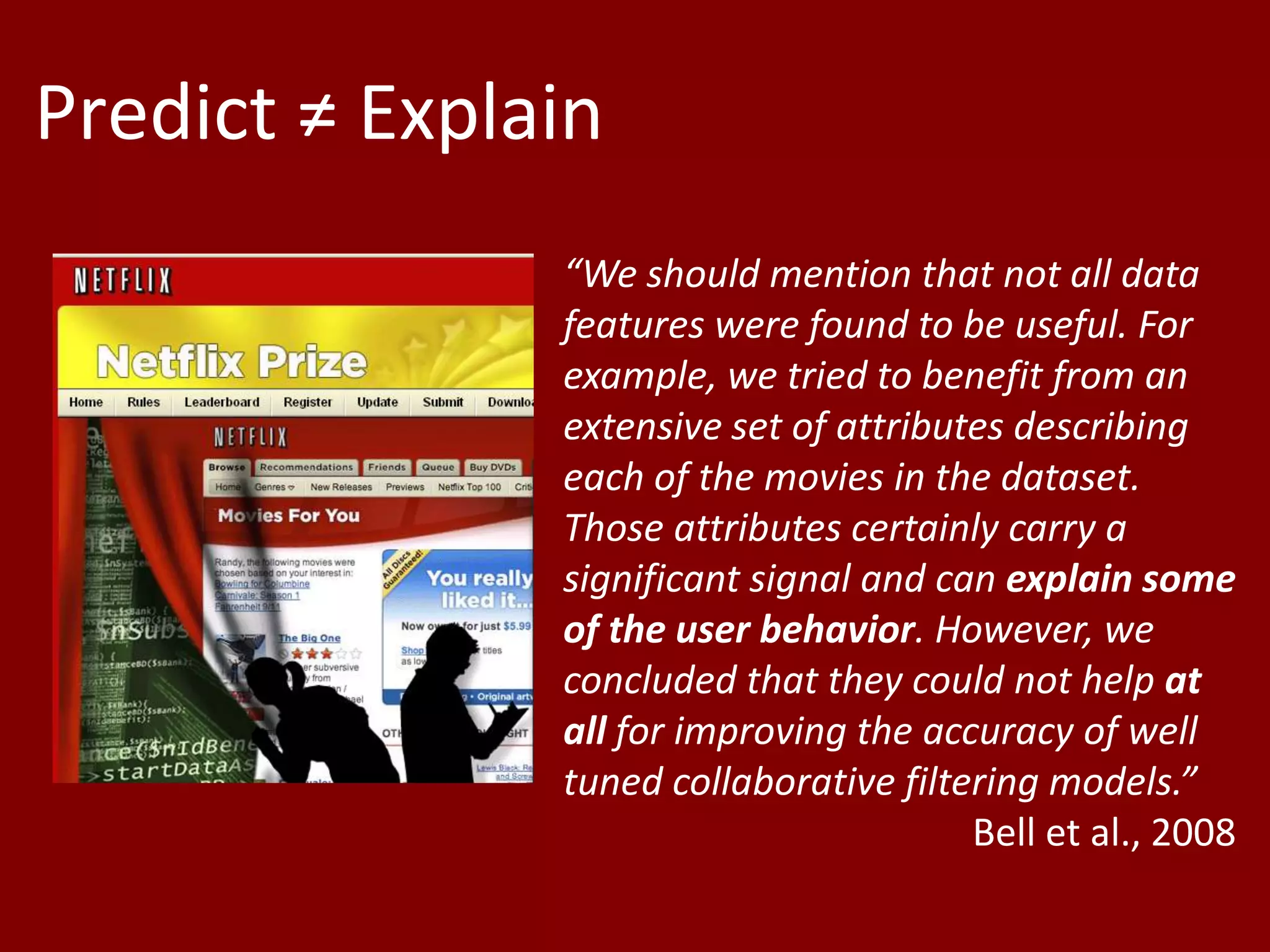 Predict ≠ Explain“We should mention that not all data features were found to be useful. For example, we tried to benefit from an extensive set of attributes describing each of the movies in the dataset. Those attributes certainly carry a significant signal and can explain some of the user behavior. However, we concluded that they could not help at all for improving the accuracy of well tuned collaborative filtering models.” Bell et al., 2008 +?