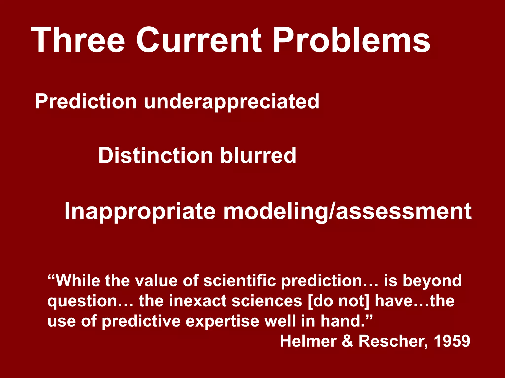 Three Current ProblemsPrediction underappreciatedDistinction blurredInappropriate modeling/assessment“While the value of scientific prediction… is beyond question… the inexact sciences [do not] have…the use of predictive expertise well in hand.”Helmer & Rescher, 1959