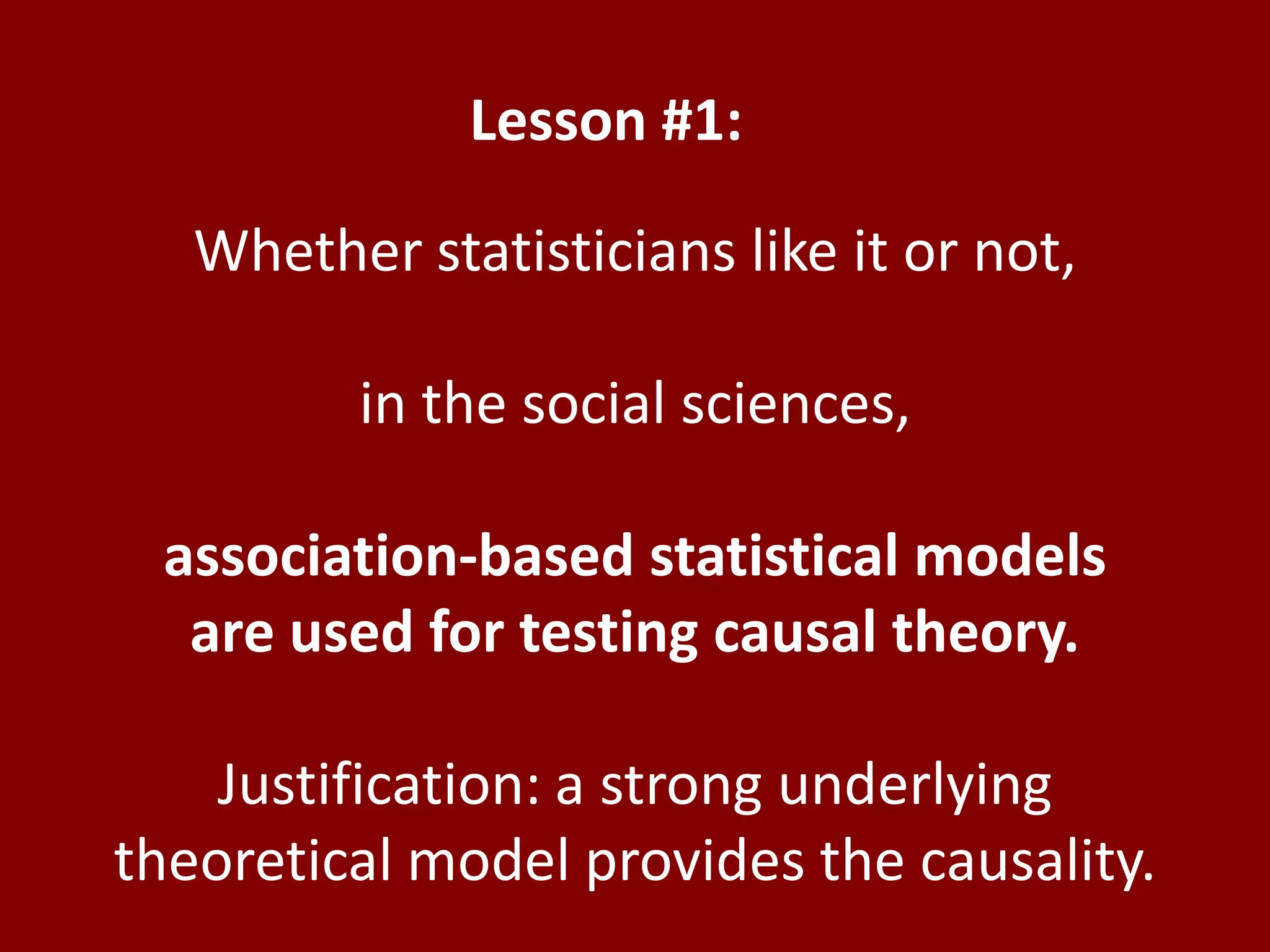 Lesson #1:Whether statisticians like it or not,in the social sciences,association-based statistical models are used for testing causal theory.Justification: a strong underlying theoretical model provides the causality.
