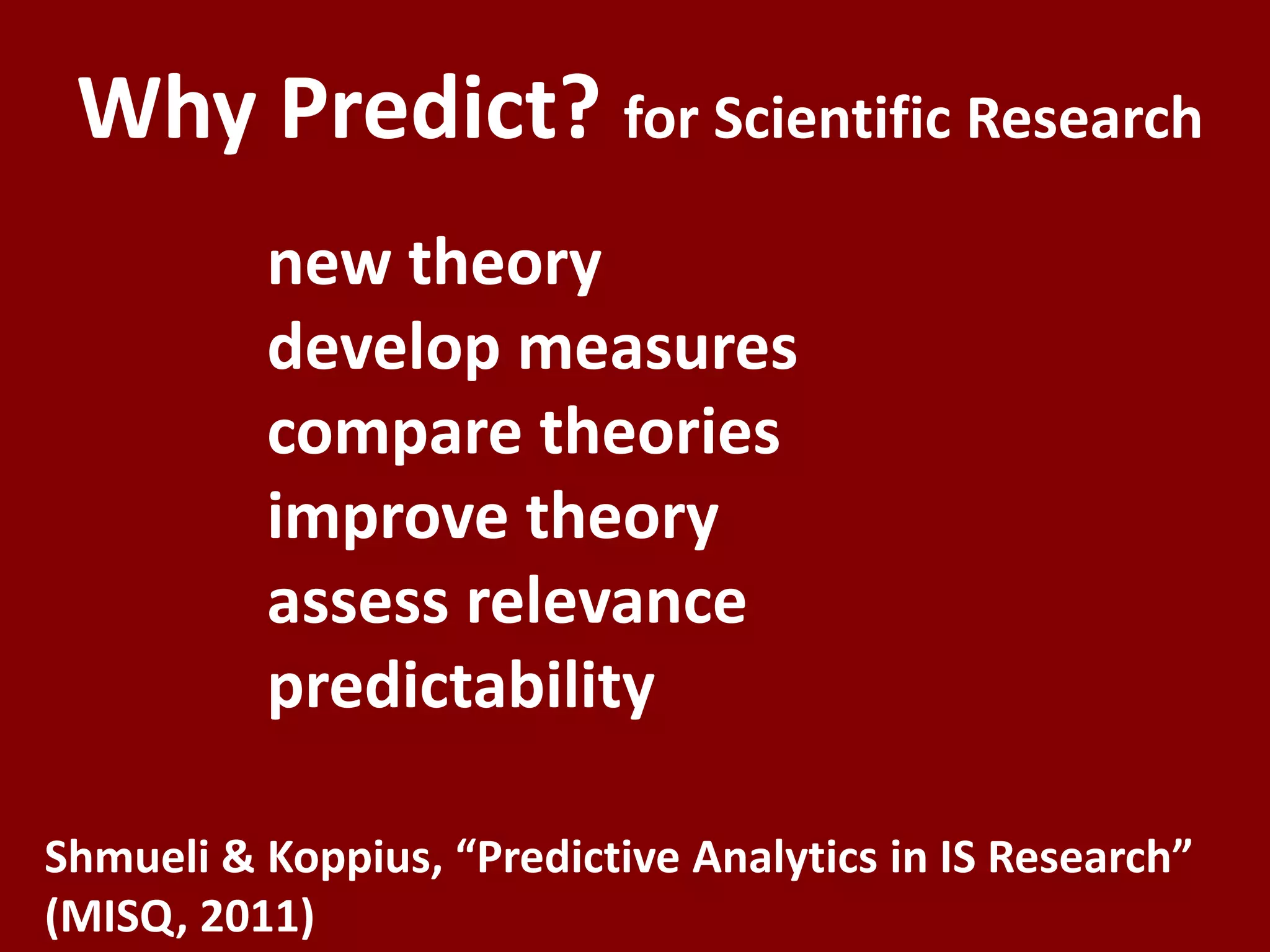 Why Predict? for Scientific Research
          new theory
          develop measures
          compare theories
          improve theory
          assess relevance
          predictability

Shmueli & Koppius, “Predictive Analytics in IS Research”
(MISQ, 2011)
 