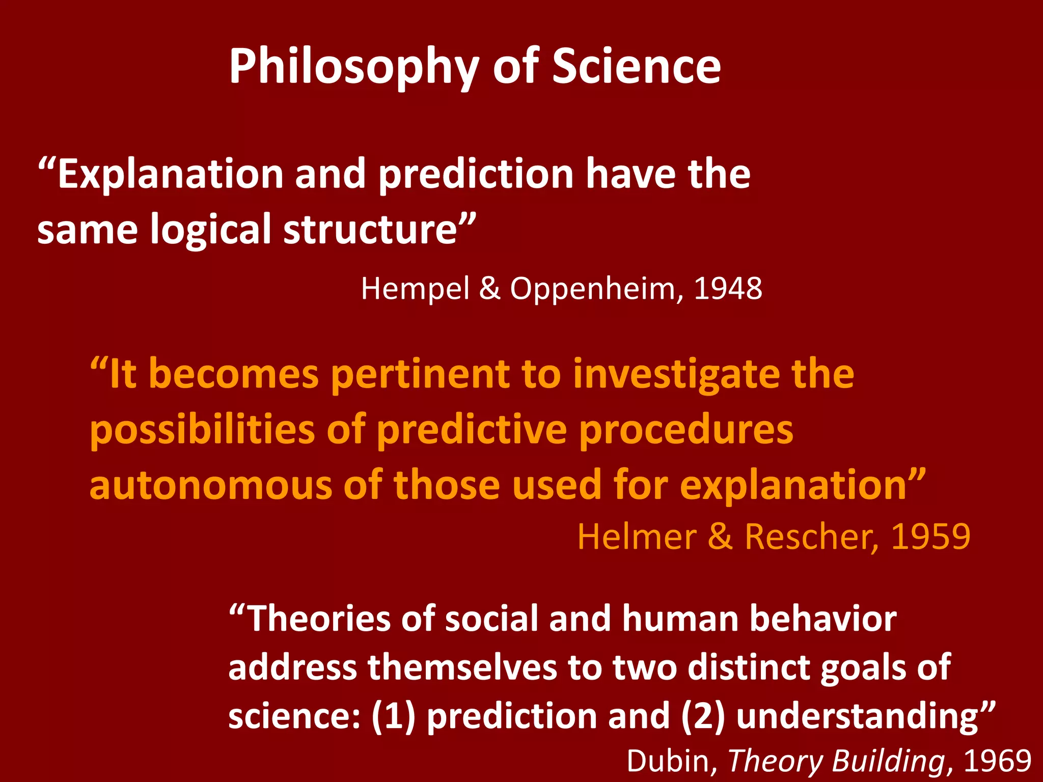 Philosophy of Science
“Explanation and prediction have the
same logical structure”
                Hempel & Oppenheim, 1948

  “It becomes pertinent to investigate the
  possibilities of predictive procedures
  autonomous of those used for explanation”
                             Helmer & Rescher, 1959

         “Theories of social and human behavior
         address themselves to two distinct goals of
         science: (1) prediction and (2) understanding”
                                Dubin, Theory Building, 1969
 