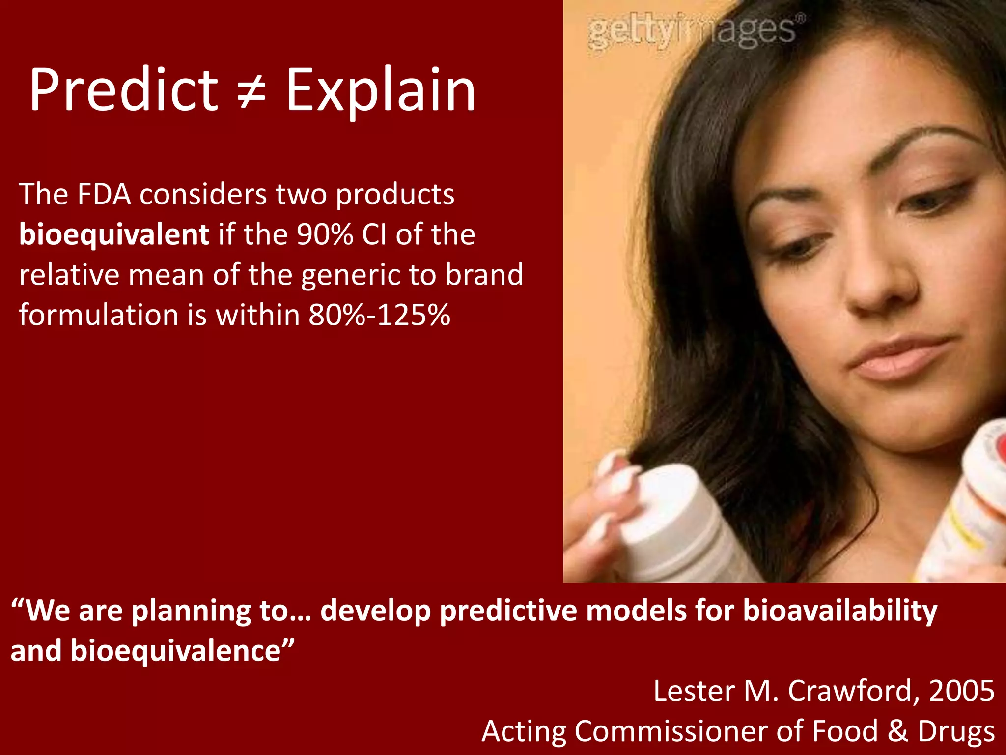 Predict ≠ Explain
The FDA considers two products
bioequivalent if the 90% CI of the
relative mean of the generic to brand
formulation is within 80%-125%




“We are planning to… develop predictive models for bioavailability
and bioequivalence”
                                           Lester M. Crawford, 2005
                                Acting Commissioner of Food & Drugs
 