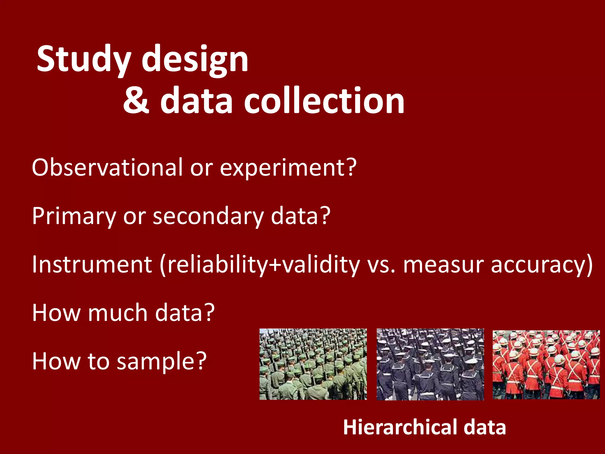Study design
    & data collection
Observational or experiment?
Primary or secondary data?
Instrument (reliability+validity vs. measur accuracy)
How much data?
How to sample?

                             Hierarchical data
 