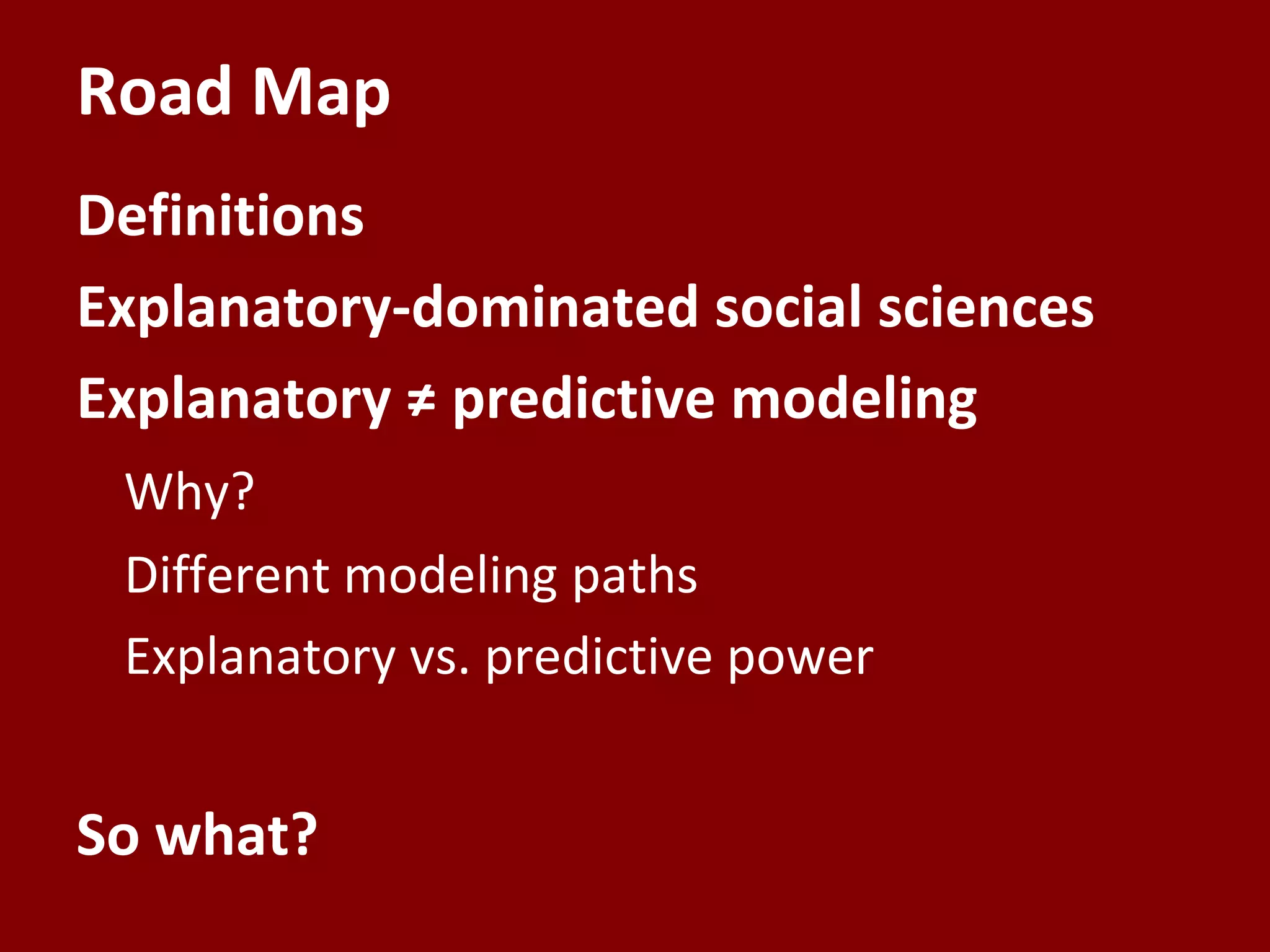 Road Map
Definitions
Explanatory-dominated social sciences
Explanatory ≠ predictive modeling
 Why?
 Different modeling paths
 Explanatory vs. predictive power


So what?
 