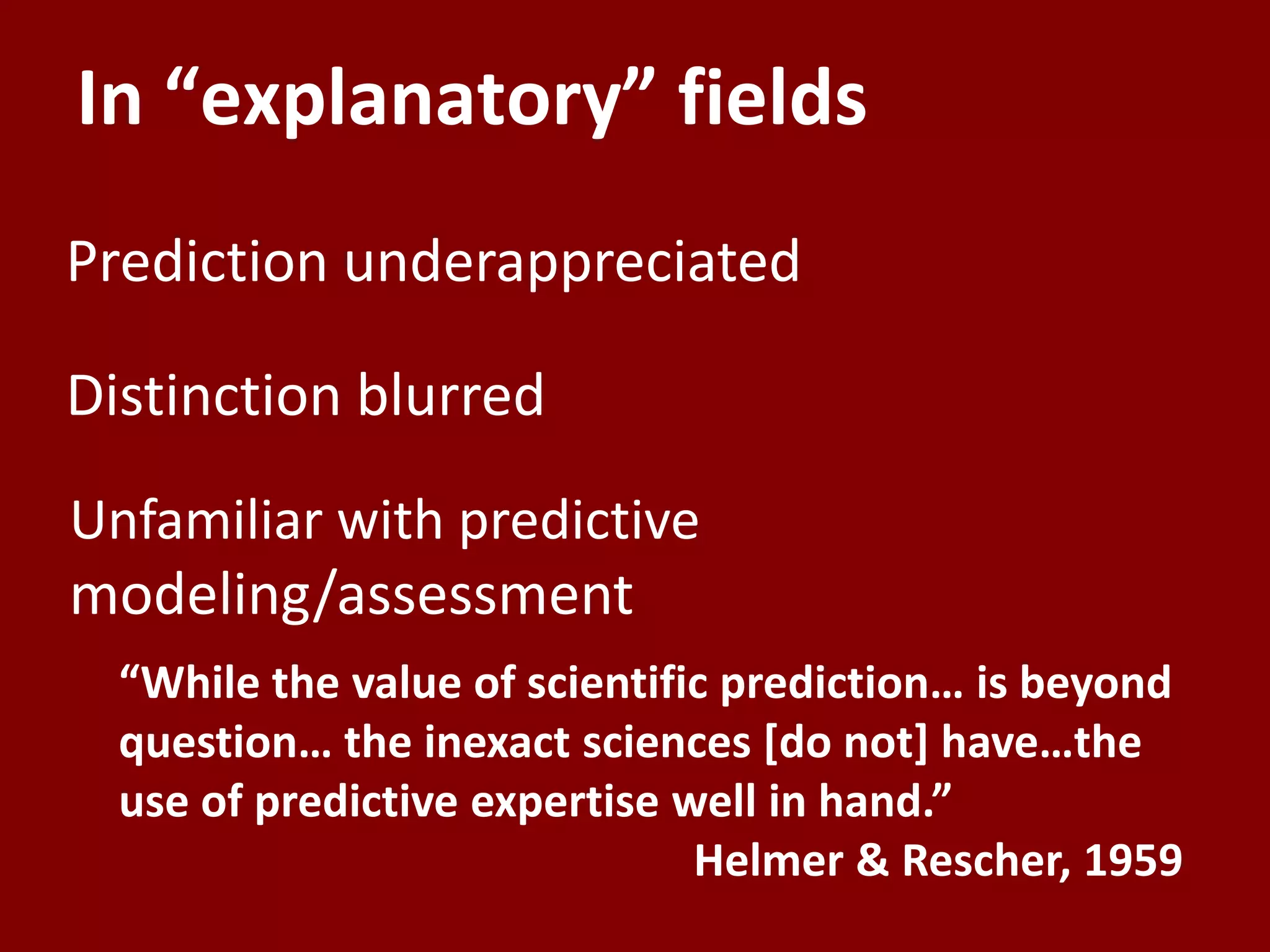 In “explanatory” fields
Prediction underappreciated

Distinction blurred
Unfamiliar with predictive
modeling/assessment
  “While the value of scientific prediction… is beyond
  question… the inexact sciences *do not+ have…the
  use of predictive expertise well in hand.”
                               Helmer & Rescher, 1959
 