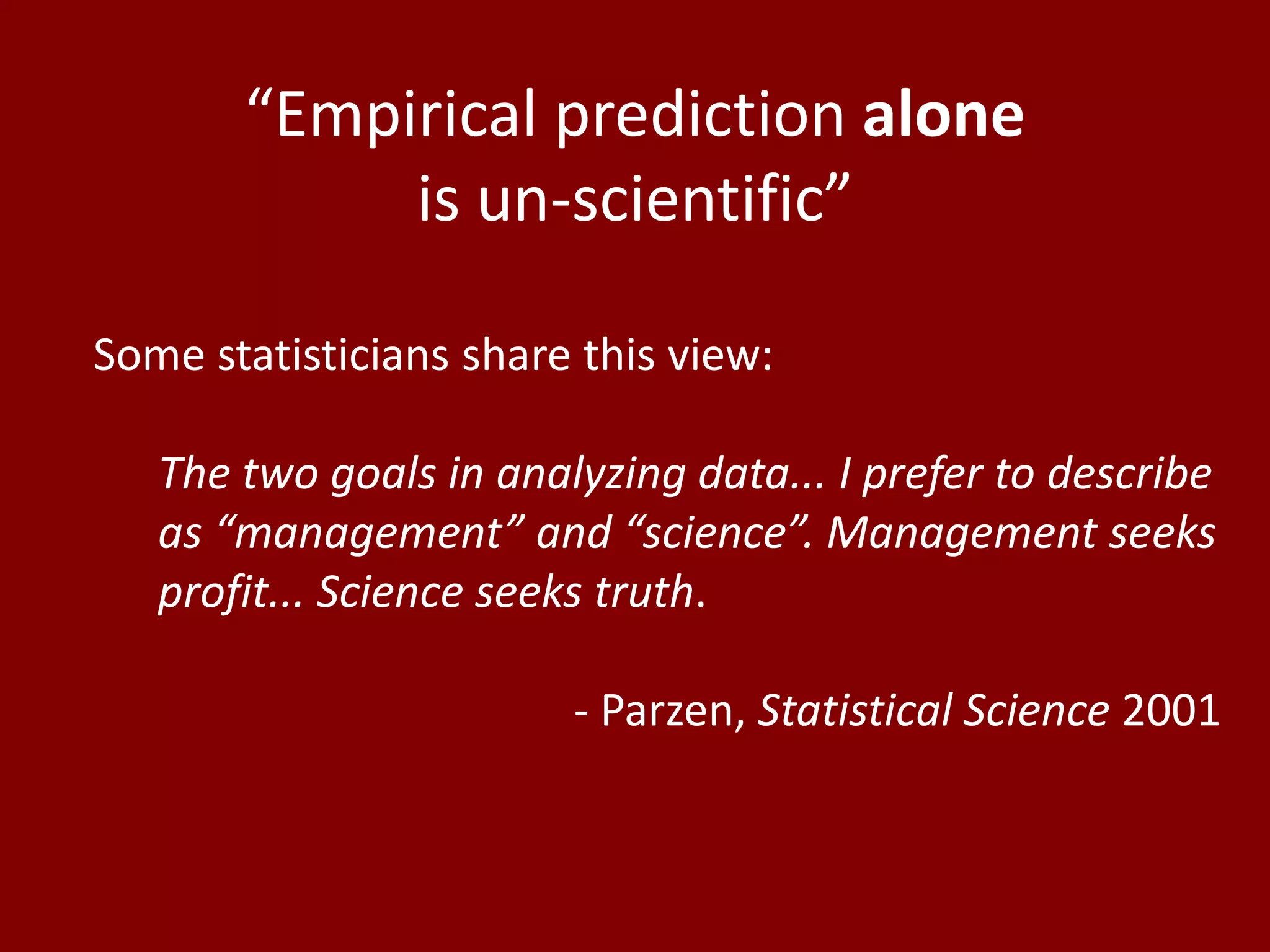 “Empirical prediction alone
            is un-scientific”

Some statisticians share this view:

   The two goals in analyzing data... I prefer to describe
   as “management” and “science”. Management seeks
   profit... Science seeks truth.

                        - Parzen, Statistical Science 2001
 