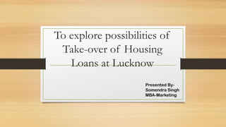 To explore possibilities of
Take-over of Housing
Loans at Lucknow
Presented BySomendra Singh
MBA-Marketing

 