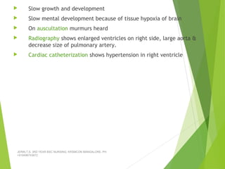  Slow growth and development
 Slow mental development because of tissue hypoxia of brain
 On auscultation murmurs heard
 Radiography shows enlarged ventricles on right side, large aorta &
decrease size of pulmonary artery.
 Cardiac catheterization shows hypertension in right ventricle
JERIN.T.S, 3RD YEAR BSC NURSING, KRSMCON MANGALORE. PH:
+919496743672
 