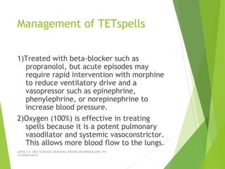 Management of TETspells
1)Treated with beta-blocker such as
propranolol, but acute episodes may
require rapid intervention with morphine
to reduce ventilatory drive and a
vasopressor such as epinephrine,
phenylephrine, or norepinephrine to
increase blood pressure.
2)Oxygen (100%) is effective in treating
spells because it is a potent pulmonary
vasodilator and systemic vasoconstrictor.
This allows more blood flow to the lungs.
JERIN.T.S, 3RD YEAR BSC NURSING, KRSMCON MANGALORE. PH:
+919496743672
 