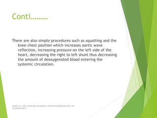 Conti………
There are also simple procedures such as squatting and the
knee chest position which increases aortic wave
reflection, increasing pressure on the left side of the
heart, decreasing the right to left shunt thus decreasing
the amount of deoxygenated blood entering the
systemic circulation.
JERIN.T.S, 3RD YEAR BSC NURSING, KRSMCON MANGALORE. PH:
+919496743672
 