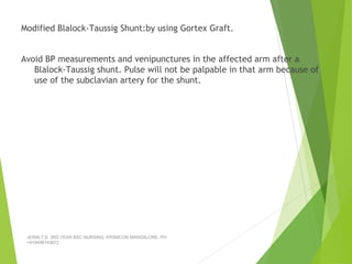 Modified Blalock-Taussig Shunt:by using Gortex Graft.
Avoid BP measurements and venipunctures in the affected arm after a
Blalock-Taussig shunt. Pulse will not be palpable in that arm because of
use of the subclavian artery for the shunt.
JERIN.T.S, 3RD YEAR BSC NURSING, KRSMCON MANGALORE. PH:
+919496743672
 