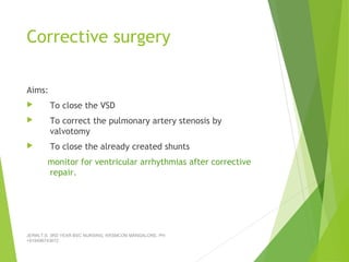 Corrective surgery
Aims:
 To close the VSD
 To correct the pulmonary artery stenosis by
valvotomy
 To close the already created shunts
monitor for ventricular arrhythmias after corrective
repair.
JERIN.T.S, 3RD YEAR BSC NURSING, KRSMCON MANGALORE. PH:
+919496743672
 