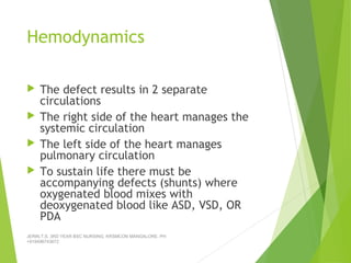 Hemodynamics
 The defect results in 2 separate
circulations
 The right side of the heart manages the
systemic circulation
 The left side of the heart manages
pulmonary circulation
 To sustain life there must be
accompanying defects (shunts) where
oxygenated blood mixes with
deoxygenated blood like ASD, VSD, OR
PDA
JERIN.T.S, 3RD YEAR BSC NURSING, KRSMCON MANGALORE. PH:
+919496743672
 